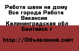 Работа швеи на дому - Все города Работа » Вакансии   . Калининградская обл.,Балтийск г.